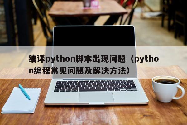 编译python脚本出现问题（python编程常见问题及解决方法）